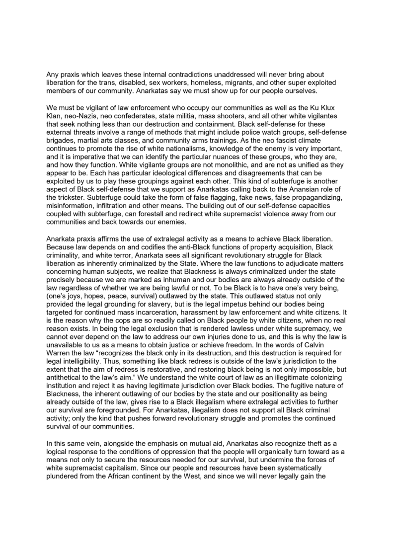 Any praxis which leaves these internal contradictions unaddressed will never bring about
liberation for the trans, disabled, sex workers, homeless, migrants, and other super exploited
members of our community. Anarkatas say we must show up for our people ourselves.

We must be vigilant of law enforcement who occupy our communities as well as the Ku Klux
Klan, neo-Nazis, neo confederates, state militia, mass shooters, and all other white vigilantes
that seek nothing less than our destruction and containment. Black self-defense for these
external threats involve a range of methods that might include police watch groups, self-defense
brigades, martial arts classes, and community arms trainings. As the neo fascist climate
continues to promote the rise of white nationalisms, knowledge of the enemy is very important,
and it is imperative that we can identify the particular nuances of these groups, who they are,
and how they function. White vigilante groups are not monolithic, and are not as unified as they
appear to be. Each has particular ideological differences and disagreements that can be
exploited by us to play these groupings against each other. This kind of subterfuge is another
aspect of Black self-defense that we support as Anarkatas calling back to the Anansian role of
the trickster. Subterfuge could take the form of false flagging, fake news, false propagandizing,
misinformation, infiltration and other means. The building out of our self-defense capacities
coupled with subterfuge, can forestall and redirect white supremacist violence away from our
communities and back towards our enemies.

 

 

Anarkata praxis affirms the use of extralegal activity as a means to achieve Black liberation.
Because law depends on and codifies the anti-Black functions of property acquisition, Black
criminality, and white terror, Anarkata sees all significant revolutionary struggle for Black
liberation as inherently criminalized by the State. Where the law functions to adjudicate matters
concerning human subjects, we realize that Blackness is always criminalized under the state
precisely because we are marked as inhuman and our bodies are always already outside of the
law regardless of whether we are being lawful or not. To be Black is to have one's very being,
(one's joys, hopes, peace, survival) outlawed by the state. This outlawed status not only
provided the legal grounding for slavery, but is the legal impetus behind our bodies being
targeted for continued mass incarceration, harassment by law enforcement and white citizens. It
is the reason why the cops are so readily called on Black people by white citizens, when no real
reason exists. In being the legal exclusion that is rendered lawless under white supremacy, we
cannot ever depend on the law to address our own injuries done to us, and this is why the law is
unavailable to us as a means to obtain justice or achieve freedom. In the words of Calvin
Warren the law “recognizes the black only in its destruction, and this destruction is required for
legal intelligibility. Thus, something like black redress is outside of the laws jurisdiction to the
extent that the aim of redress is restorative, and restoring black being is not only impossible, but
antithetical to the law's aim.” We understand the white court of law as an illegitimate colonizing
institution and reject it as having legitimate jurisdiction over Black bodies. The fugitive nature of
Blackness, the inherent outlawing of our bodies by the state and our positionality as being
already outside of the law, gives rise to a Black illegalism where extralegal activities to further
our survival are foregrounded. For Anarkatas, illegalism does not support all Black criminal
activity; only the kind that pushes forward revolutionary struggle and promotes the continued
survival of our communities.

 

   

In this same vein, alongside the emphasis on mutual aid, Anarkatas also recognize theft as a
logical response to the conditions of oppression that the people will organically turn toward as a
means not only to secure the resources needed for our survival, but undermine the forces of
white supremacist capitalism. Since our people and resources have been systematically
plundered from the African continent by the West, and since we will never legally gain the

 
